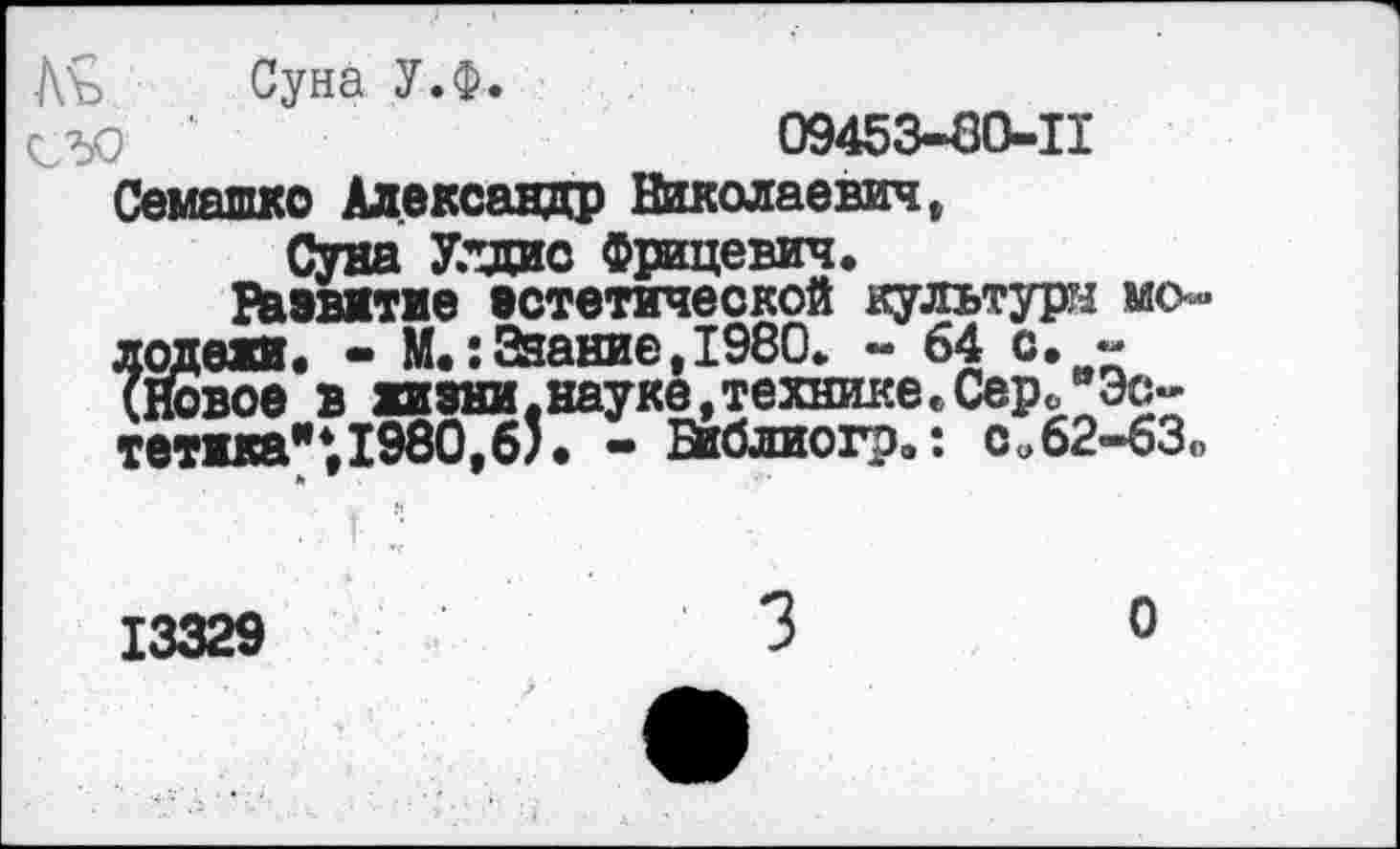 ﻿Лъ Суна У.ф.
СЮ ‘	09453-80-11
Семашко Александр Николаевич,
Суна У."щис Фрицевич.
Развитие эстетической культури молодежи« - М«:Эаание,1980* - 64 с, -(Новое в жизни.науке,технике,Сер0 "Эстетика"* 1980,б). - Библиогр.: си62-бЗ<>
13329	3	0